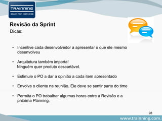 98
Dicas:
Revisão da Sprint
• Incentive cada desenvolvedor a apresentar o que ele mesmo
desenvolveu
• Arquitetura também importa!
Ninguém quer produto descartável.
• Estimule o PO a dar a opinião a cada item apresentado
• Envolva o cliente na reunião. Ele deve se sentir parte do time
• Permita o PO trabalhar algumas horas entre a Revisão e a
próxima Planning.
 