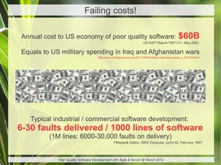 Failing costs!

Annual cost to US economy of poor quality software:                                              $60B
                                                                      US NIST Report 7007.011, May 2002.


Equals to US millitary spending in Iraq and Afghanistan wars
                                    http://www.huffingtonpost.com/2011/08/30/military-spending-waste_n_942723.html




   Typical industrial / commercial software development:
6-30 faults delivered / 1000 lines of software
         (1M lines: 6000-30,000 faults on delivery)
                                                Pfleeger& Hatton, IEEE Computer, pp33-42, February 1997.




            High Quality Software Development with Agile & Scrum @ March 2012
 