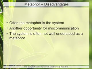Metaphor – Disadvantages



●
    Often the metaphor is the system
●
    Another opportunity for miscommunication
●
    The system is often not well understood as a
    metaphor




             High Quality Software Development with Agile & Scrum @ March 2012
 