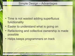Simple Design – Advantages



●
    Time is not wasted adding superfluous
    functionality
●
    Easier to understand what is going on
●
    Refactoring and collective ownership is made
    possible
●
    Helps keeps programmers on track



            High Quality Software Development with Agile & Scrum @ March 2012
 