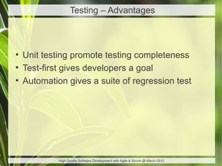 Testing – Advantages



●
    Unit testing promote testing completeness
●
    Test-first gives developers a goal
●
    Automation gives a suite of regression test




             High Quality Software Development with Agile & Scrum @ March 2012
 