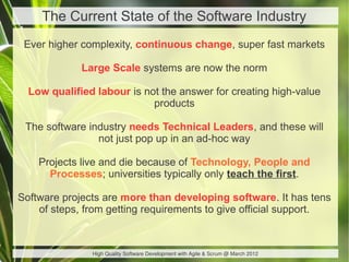 The Current State of the Software Industry
 Ever higher complexity, continuous change, super fast markets

             Large Scale systems are now the norm

  Low qualified labour is not the answer for creating high-value
                            products

 The software industry needs Technical Leaders, and these will
                not just pop up in an ad-hoc way

    Projects live and die because of Technology, People and
      Processes; universities typically only teach the first.

Software projects are more than developing software. It has tens
    of steps, from getting requirements to give official support.



               High Quality Software Development with Agile & Scrum @ March 2012
 
