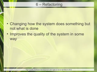 6 – Refactoring



●
    Changing how the system does something but
    not what is done
●
    Improves the quality of the system in some
    way




            High Quality Software Development with Agile & Scrum @ March 2012
 