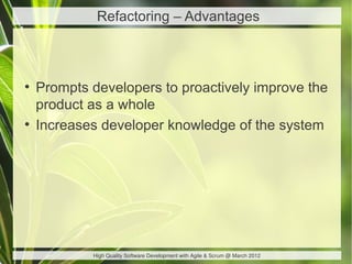 Refactoring – Advantages



●
    Prompts developers to proactively improve the
    product as a whole
●
    Increases developer knowledge of the system




            High Quality Software Development with Agile & Scrum @ March 2012
 