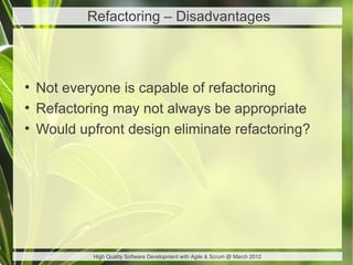 Refactoring – Disadvantages



●
    Not everyone is capable of refactoring
●
    Refactoring may not always be appropriate
●
    Would upfront design eliminate refactoring?




             High Quality Software Development with Agile & Scrum @ March 2012
 