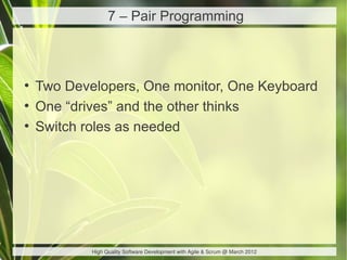 7 – Pair Programming



●
    Two Developers, One monitor, One Keyboard
●
    One “drives” and the other thinks
●
    Switch roles as needed




            High Quality Software Development with Agile & Scrum @ March 2012
 