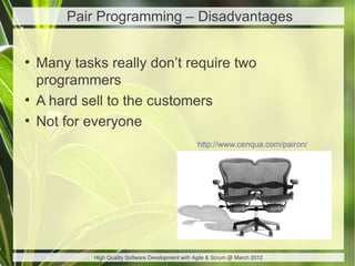 Pair Programming – Disadvantages

●
    Many tasks really don’t require two
    programmers
●
    A hard sell to the customers
●
    Not for everyone
                                                    http://www.cenqua.com/pairon/




             High Quality Software Development with Agile & Scrum @ March 2012
 