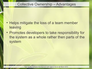 Collective Ownership – Advantages



●
    Helps mitigate the loss of a team member
    leaving
●
    Promotes developers to take responsibility for
    the system as a whole rather then parts of the
    system




             High Quality Software Development with Agile & Scrum @ March 2012
 