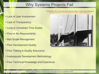 Why Systems Projects Fail
                                               7th November 1940. Tacoma Narrows suspension bridge, in Puget Sound, Washington 
                                                    http://www.answers.com/topic/galloping-gertie-large-image#ixzz1q2uRmnLK

●
    Lack of User Involvement

●
    Lack of Transparency

●
    Long or Unrealistic Time Scales

●
    Poor or No Requirements

●
    Bad Scope Management

●
    Poor Development Quality

●
    Poor Testing & Quality Assurance

●
    Inaduequate Development Methodology

●
    Poor Technical Knowledge and Experience


                    High Quality Software Development with Agile & Scrum @ March 2012
 
