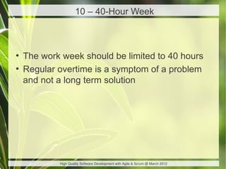 10 – 40-Hour Week



●
    The work week should be limited to 40 hours
●
    Regular overtime is a symptom of a problem
    and not a long term solution




            High Quality Software Development with Agile & Scrum @ March 2012
 