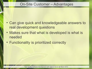 On-Site Customer – Advantages



●
    Can give quick and knowledgeable answers to
    real development questions
●
    Makes sure that what is developed is what is
    needed
●
    Functionality is prioritized correctly




            High Quality Software Development with Agile & Scrum @ March 2012
 