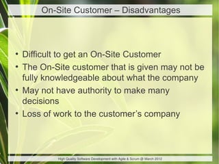 On-Site Customer – Disadvantages



●
    Difficult to get an On-Site Customer
●
    The On-Site customer that is given may not be
    fully knowledgeable about what the company
●
    May not have authority to make many
    decisions
●
    Loss of work to the customer’s company



            High Quality Software Development with Agile & Scrum @ March 2012
 