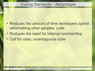 Coding Standards – Advantages



●
    Reduces the amount of time developers spend
    reformatting other peoples’ code
●
    Reduces the need for internal commenting
●
    Call for clear, unambiguous code




            High Quality Software Development with Agile & Scrum @ March 2012
 