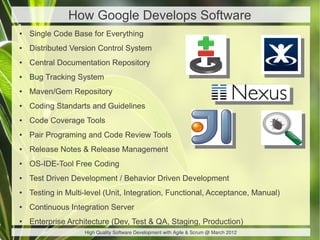 How Google Develops Software
●   Single Code Base for Everything
●   Distributed Version Control System
●   Central Documentation Repository
●   Bug Tracking System
●   Maven/Gem Repository
●   Coding Standarts and Guidelines
●   Code Coverage Tools
●   Pair Programing and Code Review Tools
●   Release Notes & Release Management
●   OS-IDE-Tool Free Coding
●   Test Driven Development / Behavior Driven Development
●   Testing in Multi-level (Unit, Integration, Functional, Acceptance, Manual)
●   Continuous Integration Server
●   Enterprise Architecture (Dev, Test & QA, Staging, Production)
                    High Quality Software Development with Agile & Scrum @ March 2012
 