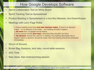 How Google Develops Software
●   Sprint Collaboration Tool as White Board
●   Sprint Tracking Tool as Spreadsheet
●   Product Backlog in Spreadsheet or a tool like Atlassian Jira-GreenHooper
●   Meetings with Larry Page Rules
         1) Every meeting must have one clear decision maker. If there's no decision
         maker -- or no decision to be made -- the meeting shouldn't happen.
         2) No more than 10 people should attend.
         3) Every person should give input, otherwise they shouldn't be there.
         4) No decision should ever wait for a meeting. If a meeting absolutely has to
         happen before a decision should be made, then the meeting should be scheduled
         immediately.

●   Scrum of Scrums
●   Brown Bag Sessions, tech taks, round-table sessions
●   20% Time
●   New ideas, then brainstorming session



                     High Quality Software Development with Agile & Scrum @ March 2012
 