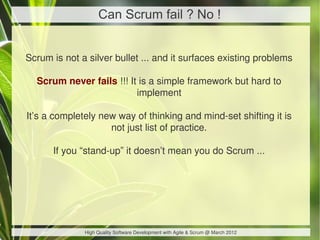 Can Scrum fail ? No !


Scrum is not a silver bullet ... and it surfaces existing problems

  Scrum never fails !!! It is a simple framework but hard to
                          implement

It’s a completely new way of thinking and mind-set shifting it is
                    not just list of practice.

      If you “stand-up” it doesn’t mean you do Scrum ...




              High Quality Software Development with Agile & Scrum @ March 2012
 