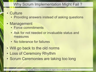 Why Scrum Implementation Might Fail ?

●   Culture
    ●   Providing answers instead of asking questions
●   Management
    ●   Force commitments
    ●   Ask for not needed or invaluable status and
        measures
    ●   No tolerance for failures
●   Will go back to the old norms
●   Loss of Ceremony Rhythm
●   Scrum Ceremonies are taking too long

                High Quality Software Development with Agile & Scrum @ March 2012
 