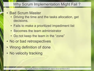Why Scrum Implementation Might Fail ?

●   Bad Scrum Master
    ●   Driving the time and the tasks allocation, get
        decisions.
    ●   Fails to make a prioritized impediment list
    ●   Becomes the team administrator
    ●   Do not keep the team in the “zone”
●   No or bad retrospectives
●   Wrong definition of done
●   No velocity tracking


                High Quality Software Development with Agile & Scrum @ March 2012
 