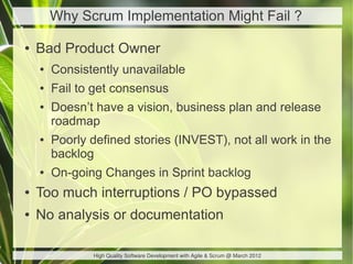 Why Scrum Implementation Might Fail ?

●   Bad Product Owner
    ●   Consistently unavailable
    ●   Fail to get consensus
    ●   Doesn’t have a vision, business plan and release
        roadmap
    ●   Poorly defined stories (INVEST), not all work in the
        backlog
    ●   On-going Changes in Sprint backlog
●   Too much interruptions / PO bypassed
●   No analysis or documentation

               High Quality Software Development with Agile & Scrum @ March 2012
 