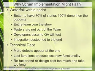 Why Scrum Implementation Might Fail ?
●   Waterfall within sprint
    ●   Better to have 70% of stories 100% done then the
        opposite.
    ●   Entire team own the story
    ●   Testers are not part of the Team
    ●   Developers assume QA will test
    ●   Integration postponed to the end
●   Technical Debt
    ●   More defects appear at the end
    ●   Last iterations produce less new functionality
    ●   Re-factor and re-design cost too much and take
        too long
               High Quality Software Development with Agile & Scrum @ March 2012
 