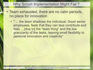 Why Scrum Implementation Might Fail ?
●   Team exhausted, there are no calm periods,
    no place for innovation
    ●   " ... the team shadows the individual. Good senior
        employees, feels that they can less contribute and
        lead, ...[due to] the “team thing” and the low
        granularity of the tasks, leaving small flexibility to
        personal innovation and creativity“




                High Quality Software Development with Agile & Scrum @ March 2012
 