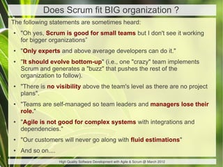 Does Scrum fit BIG organization ?
The following statements are sometimes heard:
●   "Oh yes, Scrum is good for small teams but I don't see it working
    for bigger organizations”
●   "Only experts and above average developers can do it."
●   "It should evolve bottom-up" (i.e., one "crazy" team implements
    Scrum and generates a "buzz" that pushes the rest of the
    organization to follow).
●   "There is no visibility above the team's level as there are no project
    plans".
●   "Teams are self-managed so team leaders and managers lose their
    role."
●   "Agile is not good for complex systems with integrations and
    dependencies."
●   "Our customers will never go along with fluid estimations"
●   And so on....
                    High Quality Software Development with Agile & Scrum @ March 2012
 