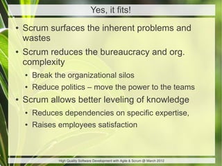 Yes, it fits!
●   Scrum surfaces the inherent problems and
    wastes
●   Scrum reduces the bureaucracy and org.
    complexity
    ●   Break the organizational silos
    ●   Reduce politics – move the power to the teams
●   Scrum allows better leveling of knowledge
    ●   Reduces dependencies on specific expertise,
    ●   Raises employees satisfaction



               High Quality Software Development with Agile & Scrum @ March 2012
 