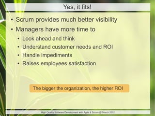 Yes, it fits!
●   Scrum provides much better visibility
●   Managers have more time to
    ●   Look ahead and think
    ●   Understand customer needs and ROI
    ●   Handle impediments
    ●   Raises employees satisfaction



            The bigger the organization, the higher ROI



               High Quality Software Development with Agile & Scrum @ March 2012
 