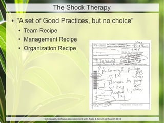 The Shock Therapy
●   "A set of Good Practices, but no choice"
    ●   Team Recipe
    ●   Management Recipe
    ●   Organization Recipe




               High Quality Software Development with Agile & Scrum @ March 2012
 