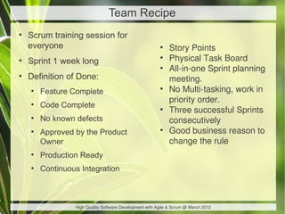 Team Recipe
●
    Scrum training session for
    everyone                                             ●
                                                             Story Points
●
    Sprint 1 week long
                                                         ●
                                                             Physical Task Board
                                                         ●
                                                             All-in-one Sprint planning
●
    Definition of Done:                                      meeting.
    ●
        Feature Complete
                                                         ●
                                                             No Multi-tasking, work in
                                                             priority order.
    ●
        Code Complete                                    ●
                                                             Three successful Sprints
    ●
        No known defects                                     consecutively
    ●
        Approved by the Product                          ●
                                                             Good business reason to
        Owner                                                change the rule
    ●
        Production Ready
    ●
        Continuous Integration



                 High Quality Software Development with Agile & Scrum @ March 2012
 