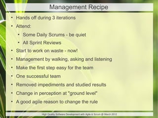 Management Recipe
●
    Hands off during 3 iterations
●
    Attend:
    ●
        Some Daily Scrums - be quiet
    ●
        All Sprint Reviews
●
    Start to work on waste - now!
●
    Management by walking, asking and listening
●
    Make the first step easy for the team
●
    One successful team
●
    Removed impediments and studied results
●
    Change in perception at "ground level"
●
    A good agile reason to change the rule

                High Quality Software Development with Agile & Scrum @ March 2012
 