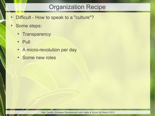 Organization Recipe
●
    Difficult - How to speak to a "culture"?
●
    Some steps:
    ●
        Transparency
    ●
        Pull
    ●
        A micro-revolution per day
    ●
        Some new roles




                High Quality Software Development with Agile & Scrum @ March 2012
 