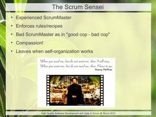 The Scrum Sensei
●
    Experienced ScrumMaster
●
    Enforces rules/recipes
●
    Bad ScrumMaster as in "good cop - bad cop"
●
    Compassion!
●
    Leaves when self-organization works




                High Quality Software Development with Agile & Scrum @ March 2012
 