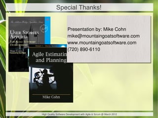 Special Thanks!


                      Presentation by: Mike Cohn
                      Presentation by: Mike Cohn
                      mike@mountaingoatsoftware.com
                      mike@mountaingoatsoftware.com
                      www.mountaingoatsoftware.com
                      www.mountaingoatsoftware.com
                      (720) 890-6110
                      (720) 890-6110




High Quality Software Development with Agile & Scrum @ March 2012
 