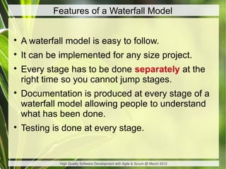 Features of a Waterfall Model



    A waterfall model is easy to follow.

    It can be implemented for any size project.

    Every stage has to be done separately at the
    right time so you cannot jump stages.

    Documentation is produced at every stage of a
    waterfall model allowing people to understand
    what has been done.

    Testing is done at every stage.


              High Quality Software Development with Agile & Scrum @ March 2012
 