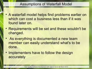 Assumptions of Waterfall Model


    A waterfall model helps find problems earlier on
    which can cost a business less than if it was
    found later on.

    Requirements will be set and these wouldn't be
    changed.

    As everything is documented a new team
    member can easily understand what's to be
    done.

    Implementers have to follow the design
    accurately

             High Quality Software Development with Agile & Scrum @ March 2012
 
