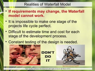 Realities of Waterfall Model

    If requirements may change, the Waterfall
    model cannot work.

    It is impossible to make one stage of the
    projects life cycle perfect.

    Difficult to estimate time and cost for each
    stage of the development process.

    Constant testing of the design is needed.

                                     DON'T
                                      DO
                                      IT
                                                                   http://www.vvork.com/?p=4872

              High Quality Software Development with Agile & Scrum @ March 2012
 