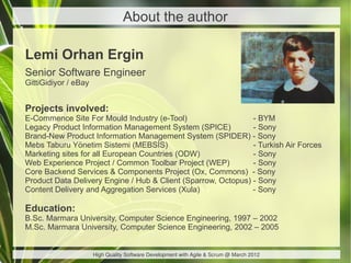 About the author

Lemi Orhan Ergin
Senior Software Engineer
GittiGidiyor / eBay


Projects involved:
E-Commence Site For Mould Industry (e-Tool)                    - BYM
Legacy Product Information Management System (SPICE)           - Sony
Brand-New Product Information Management System (SPIDER) - Sony
Mebs Taburu Yönetim Sistemi (MEBSİS)                           - Turkish Air Forces
Marketing sites for all European Countries (ODW)               - Sony
Web Experience Project / Common Toolbar Project (WEP)          - Sony
Core Backend Services & Components Project (Ox, Commons) - Sony
Product Data Delivery Engine / Hub & Client (Sparrow, Octopus) - Sony
Content Delivery and Aggregation Services (Xula)               - Sony

Education:
B.Sc. Marmara University, Computer Science Engineering, 1997 – 2002
M.Sc. Marmara University, Computer Science Engineering, 2002 – 2005


                      High Quality Software Development with Agile & Scrum @ March 2012
 
