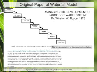 Original Paper of Waterfall Model
                              MANAGING THE DEVELOPMENT OF
                                LARGE SOFTWARE SYSTEMS
                                 Dr. Winston W. Royce, 1970




                                        The implementation is risky and invites failure




   High Quality Software Development with Agile & Scrum @ March 2012
 