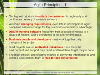 Agile Principles - I

●   Our highest priority is to satisfy the customer through early and
    continuous delivery of valuable software
●   Welcome changing requirements, even late in development. Agile
    processes harness change for the customer's competitive advantage.
●   Deliver working software frequently, from a couple of weeks to a
    couple of months, with a preference to the shorter timescale.
●   Business people and developers must work together daily
    throughout the project.
●   Build projects around motivated individuals. Give them the
    environment and support they need, and trust them to get the job done.
●   The most efficient and effective method of conveying information to and
    within a development team is face-to-face conversation.




                  High Quality Software Development with Agile & Scrum @ March 2012
 