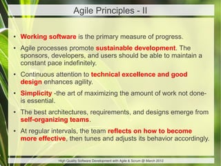 Agile Principles - II

●   Working software is the primary measure of progress.
●   Agile processes promote sustainable development. The
    sponsors, developers, and users should be able to maintain a
    constant pace indefinitely.
●   Continuous attention to technical excellence and good
    design enhances agility.
●   Simplicity -the art of maximizing the amount of work not done-
    is essential.
●   The best architectures, requirements, and designs emerge from
    self-organizing teams.
●   At regular intervals, the team reflects on how to become
    more effective, then tunes and adjusts its behavior accordingly.


                High Quality Software Development with Agile & Scrum @ March 2012
 
