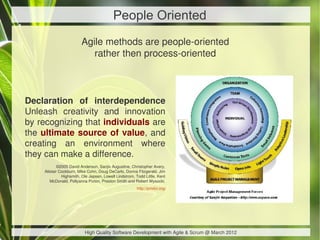 People Oriented
                        Agile methods are people-oriented
                           rather then process-oriented



Declaration of interdependence
Unleash creativity and innovation
by recognizing that individuals are
the ultimate source of value, and
creating an environment where
they can make a difference.
            ©2005 David Anderson, Sanjiv Augustine, Christopher Avery,
    Alistair Cockburn, Mike Cohn, Doug DeCarlo, Donna Fitzgerald, Jim
              Highsmith, Ole Jepsen, Lowell Lindstrom, Todd Little, Kent
       McDonald, Pollyanna Pixton, Preston Smith and Robert Wysocki.
                                                       http://pmdoi.org/




                          High Quality Software Development with Agile & Scrum @ March 2012
 