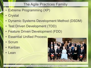 The Agile Practices Familiy
●   Extreme Programming (XP)
●   Crystal
●   Dynamic Systems Development Method (DSDM)
●   Test Driven Development (TDD)
●   Feature Driven Development (FDD)
●   Essential Unified Process
●   Scrum
●   Kanban
●   Lean


              High Quality Software Development with Agile & Scrum @ March 2012
 