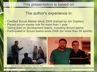 This presentation is based on

                           The author's experience in:
   Certified Scrum Master since 2009 (trained by Jim Coplien)
   Played scrum master role for more than 1 year
   Taking lead on development teams, including Scrum teams
   Participated in Scrum teams since 2008 (for more than 50 sprints)




       Q&A session with Mitch Lacey on Oct 12th, 2010              CSM training with Jim Coplien on Jan 31st, 2009

                            High Quality Software Development with Agile & Scrum @ March 2012
 