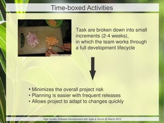 Time-boxed Activities


                                 Task are broken down into small
                                 increments (2-4 weeks),
                                 in which the team works through
                                 a full development lifecycle




●
  Minimizes the overall project risk
• Planning is easier with frequent releases
• Allows project to adapt to changes quickly


      High Quality Software Development with Agile & Scrum @ March 2012
 