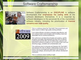 Software Craftsmanship

        Software Craftsmanship is an DISCIPLINE in software
        development that emphasizes the coding skills of the
        software developers themselves. It is a response by
        software developers to the perceived ills of the mainstream
        software industry, including the prioritization of financial
        concerns over code quality.




High Quality Software Development with Agile & Scrum @ March 2012
                http://parlezuml.com/softwarecraftsmanship/
 