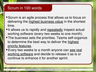 Scrum in 100 words

•Scrum is an agile process that allows us to focus on
 delivering the highest business value in the shortest
 time.
•It allows us to rapidly and repeatedly inspect actual
 working software (every two weeks to one month).
•The business sets the priorities. Teams self-organize
 to determine the best way to deliver the highest
 priority features.
•Every two weeks to a month anyone can see real
 working software and decide to release it as is or
 continue to enhance it for another sprint .


             High Quality Software Development with Agile & Scrum @ March 2012
 