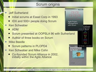 Scrum origins

• Jeff Sutherland
 • Initial scrums at Easel Corp in 1993
 • IDX and 500+ people doing Scrum
• Ken Schwaber
 • ADM
 • Scrum presented at OOPSLA 96 with Sutherland
 • Author of three books on Scrum
• Mike Beedle
 • Scrum patterns in PLOPD4
• Ken Schwaber and Mike Cohn
 • Co-founded Scrum Alliance in 2002,
    initially within the Agile Alliance



             High Quality Software Development with Agile & Scrum @ March 2012
 