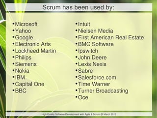 Scrum has been used by:

•Microsoft                            •Intuit
•Yahoo                                •Nielsen Media
•Google                               •First American Real Estate
•Electronic Arts                      •BMC Software
•Lockheed Martin                      •Ipswitch
•Philips                              •John Deere
•Siemens                              •Lexis Nexis
•Nokia                                •Sabre
•IBM                                  •Salesforce.com
•Capital One                          •Time Warner
•BBC                                  •Turner Broadcasting
                                      •Oce

          High Quality Software Development with Agile & Scrum @ March 2012
 