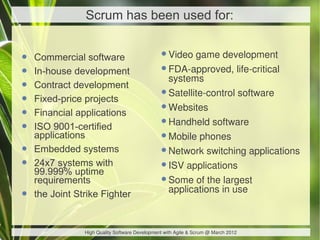 Scrum has been used for:


•   Commercial software                        •Video game development
•   In-house development                       •FDA-approved, life-critical
                                                systems
•   Contract development
•   Fixed-price projects                       •Satellite-control software
•   Financial applications                     •Websites
•   ISO 9001-certified                         •Handheld software
    applications                               •Mobile phones
•   Embedded systems                           •Network switching applications
•   24x7 systems with
    99.999% uptime
                                               •ISV applications
    requirements                               •Some of the largest
                                                applications in use
•   the Joint Strike Fighter


                High Quality Software Development with Agile & Scrum @ March 2012
 
